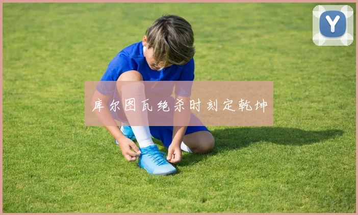 库尔图瓦绝杀时刻定乾坤