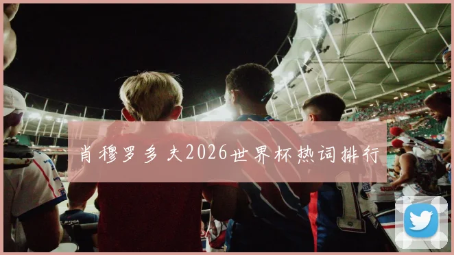 肖穆罗多夫2026世界杯热词排行
