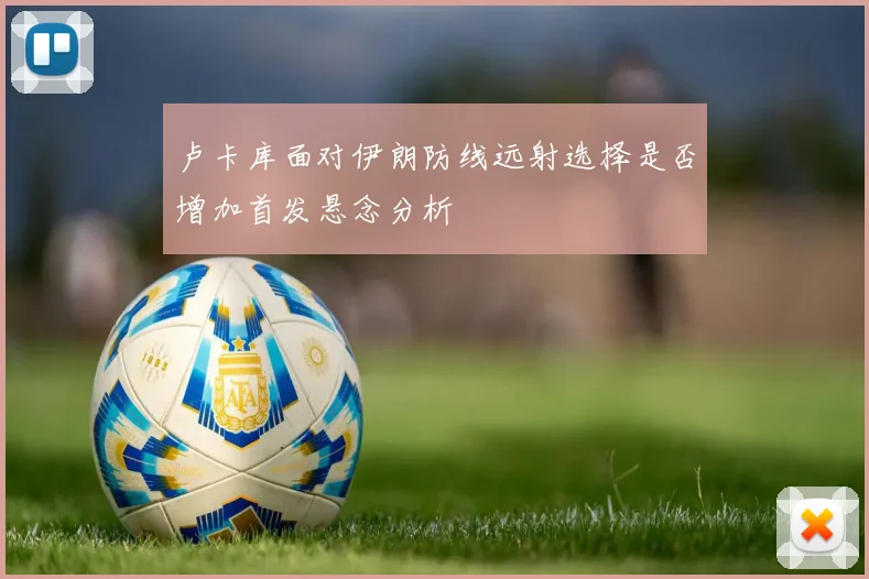 卢卡库面对伊朗防线远射选择是否增加首发悬念分析