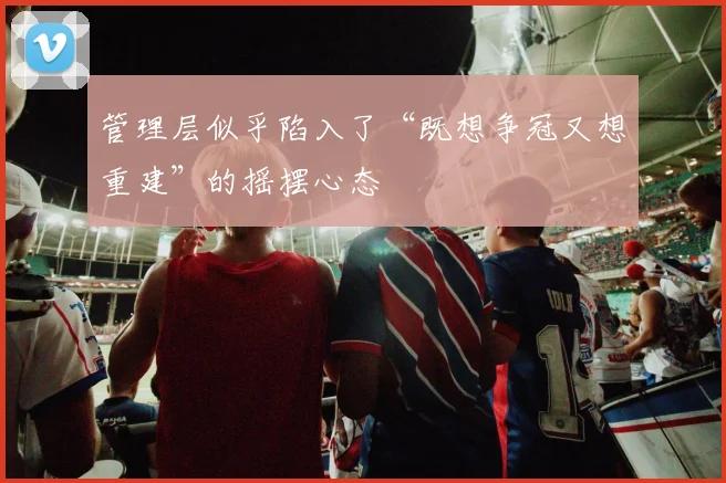 管理层似乎陷入了“既想争冠又想重建”的摇摆心态