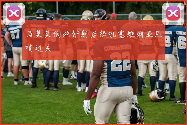 马莱莱倒地铲射后怒吼塞维利亚压哨过关