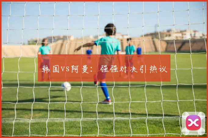 韩国vs阿曼：强强对决引热议