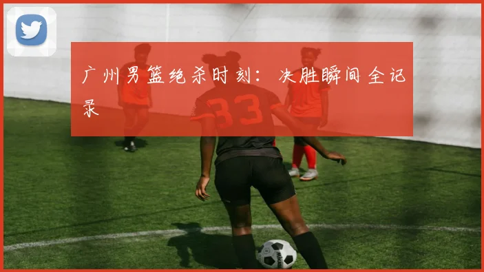 广州男篮绝杀时刻：决胜瞬间全记录