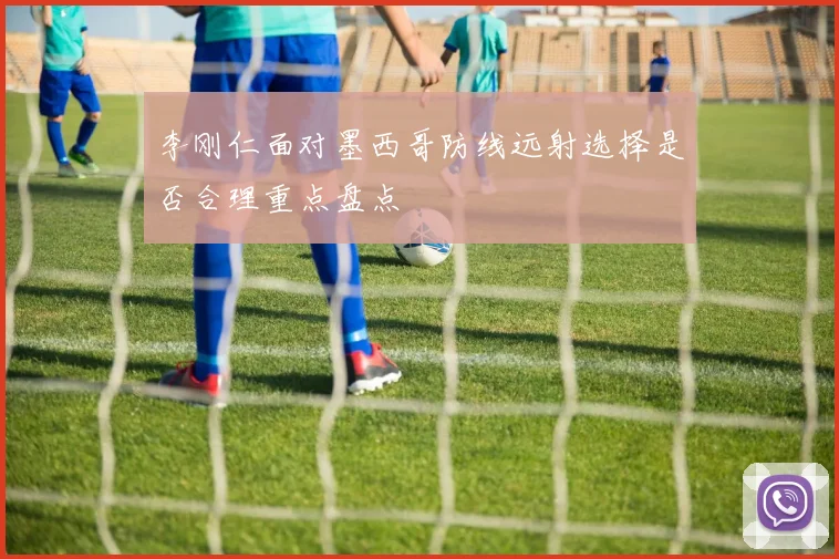 李刚仁面对墨西哥防线远射选择是否合理重点盘点