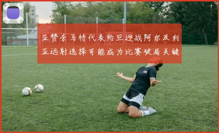 亚赞奈马特代表约旦迎战阿尔及利亚远射选择可能成为比赛破局关键