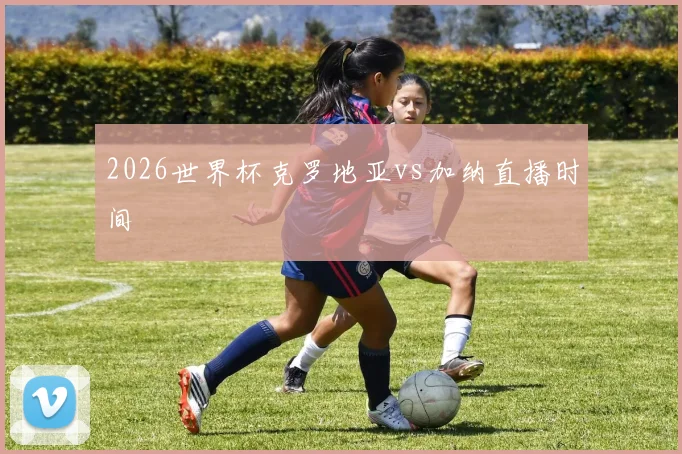 2026世界杯克罗地亚vs加纳直播时间
