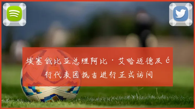 埃塞俄比亚总理阿比·艾哈迈德及随行代表团抵吉进行正式访问