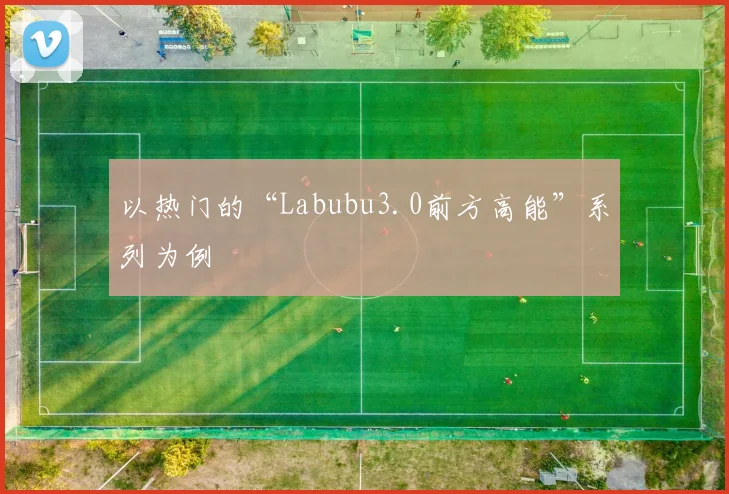 以热门的“Labubu3.0前方高能”系列为例