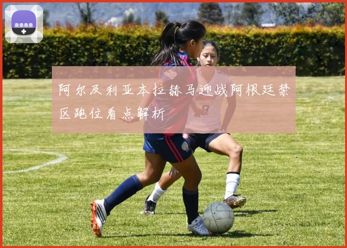 阿尔及利亚本拉赫马迎战阿根廷禁区跑位看点解析