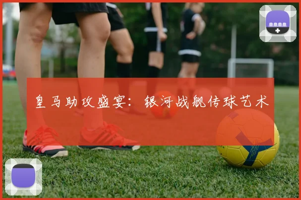 皇马助攻盛宴：银河战舰传球艺术