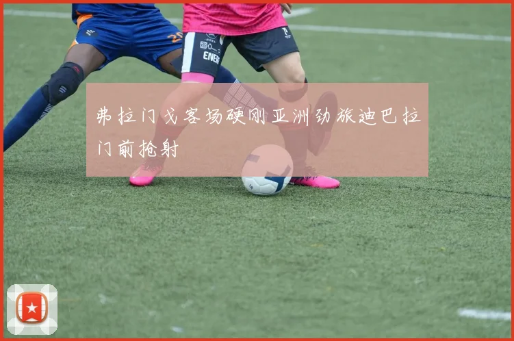 弗拉门戈客场硬刚亚洲劲旅迪巴拉门前抢射