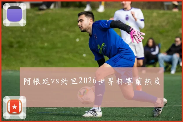 阿根廷vs约旦2026世界杯赛前热度
