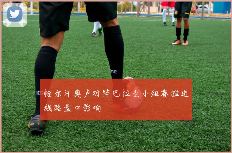 恰尔汗奥卢对阵巴拉圭小组赛推进线路盘口影响