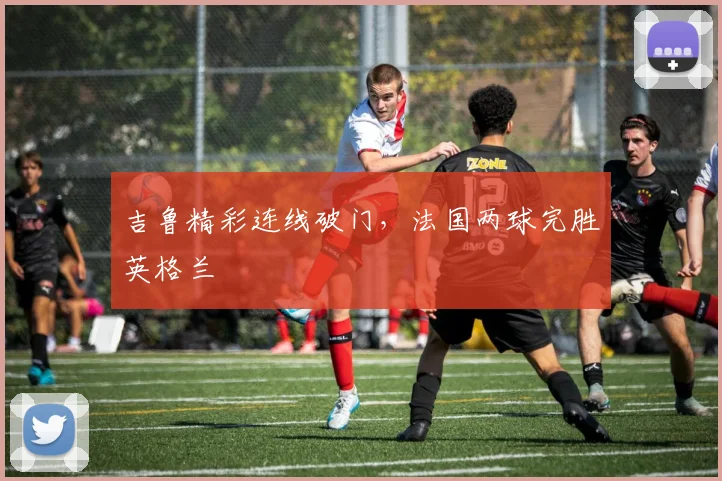吉鲁精彩连线破门，法国两球完胜英格兰