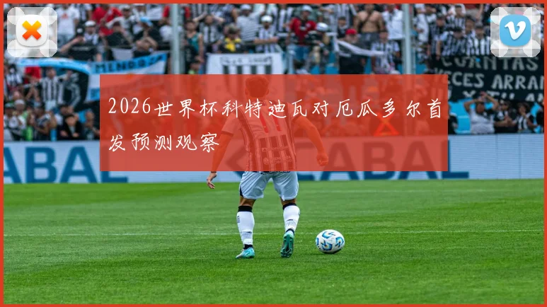 2026世界杯科特迪瓦对厄瓜多尔首发预测观察