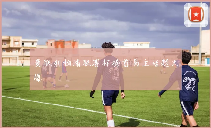 曼联利物浦联赛杯榜首易主话题火爆