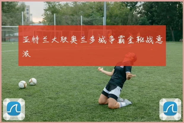亚特兰大联奥兰多城争霸金靴战意浓