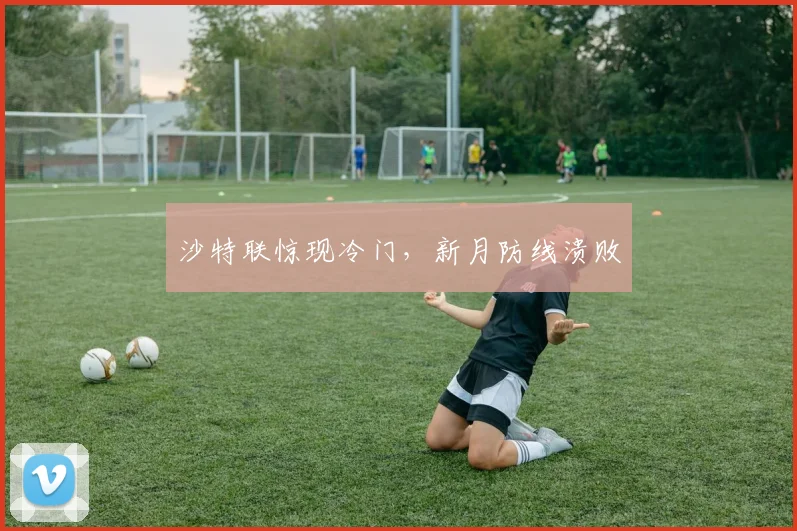 沙特联惊现冷门，新月防线溃败