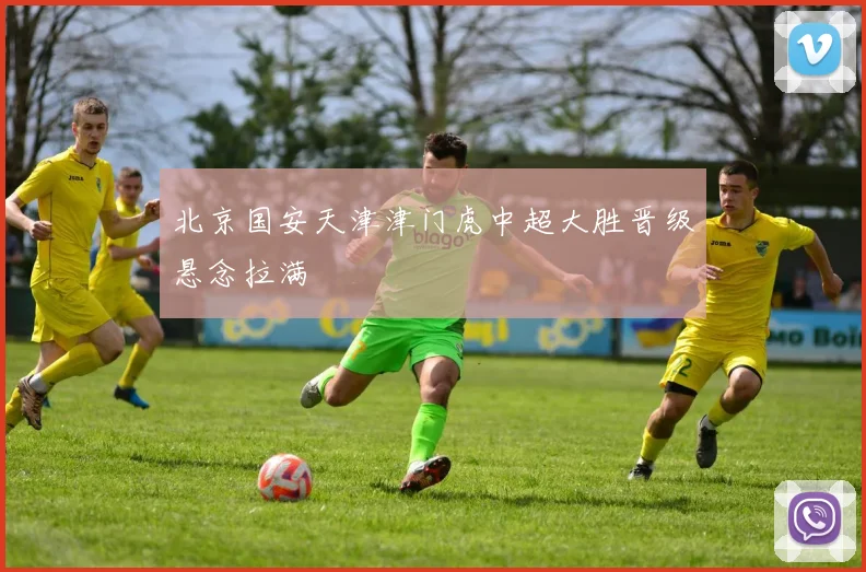 北京国安天津津门虎中超大胜晋级悬念拉满