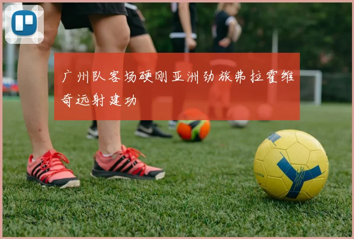 广州队客场硬刚亚洲劲旅弗拉霍维奇远射建功