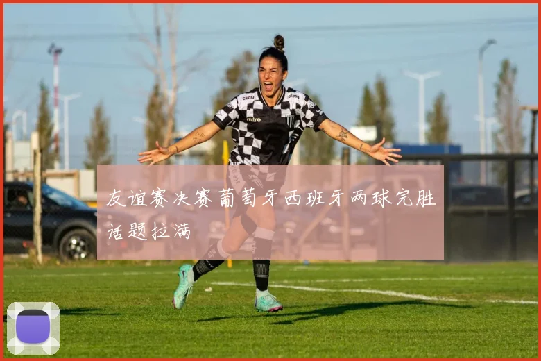 友谊赛决赛葡萄牙西班牙两球完胜话题拉满