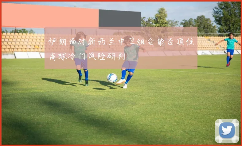 伊朗面对新西兰中卫组合能否顶住高球冷门风险研判
