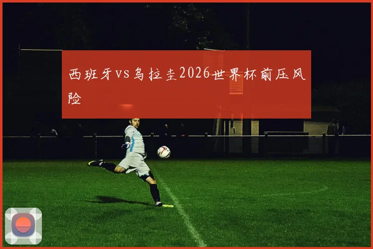 西班牙vs乌拉圭2026世界杯前压风险