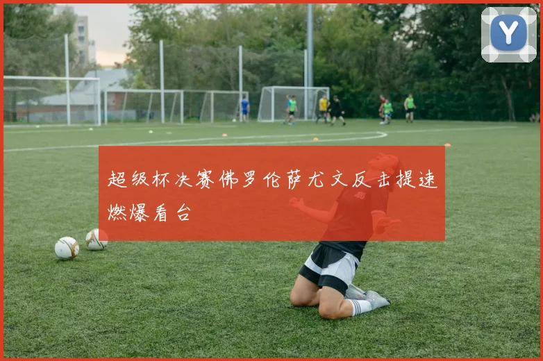 超级杯决赛佛罗伦萨尤文反击提速燃爆看台