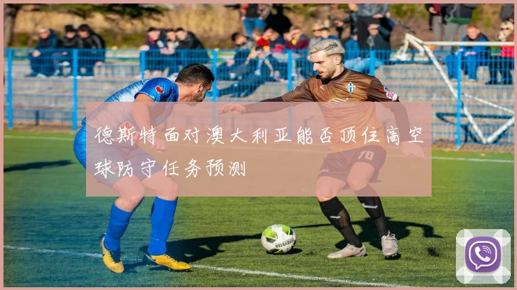 德斯特面对澳大利亚能否顶住高空球防守任务预测