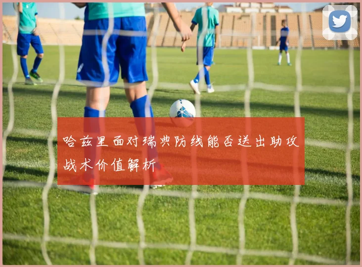 哈兹里面对瑞典防线能否送出助攻战术价值解析