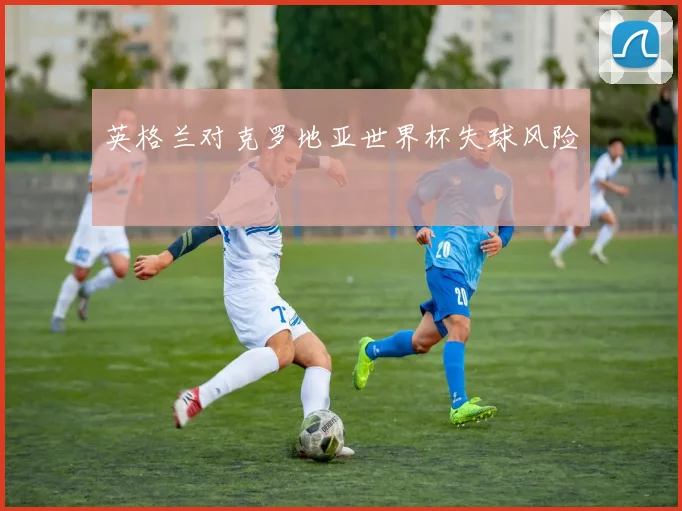 英格兰对克罗地亚世界杯失球风险