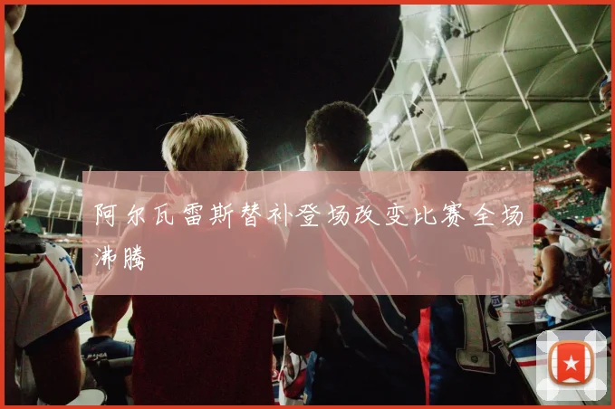 阿尔瓦雷斯替补登场改变比赛全场沸腾