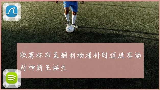 联赛杯布莱顿利物浦补时连进客场封神新王诞生