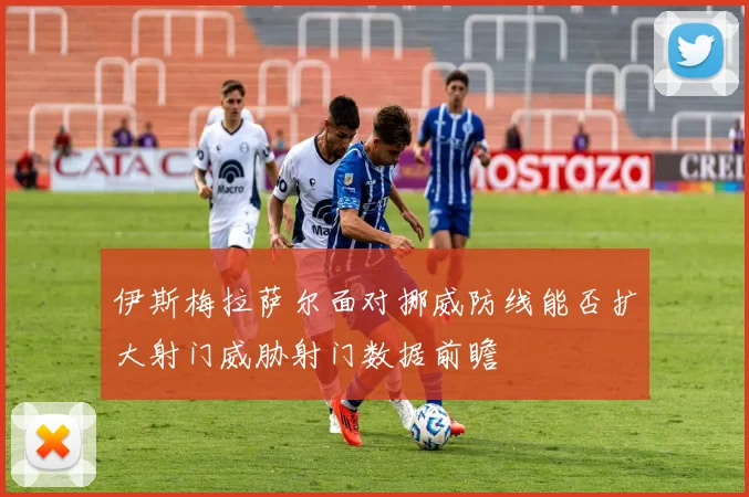 伊斯梅拉萨尔面对挪威防线能否扩大射门威胁射门数据前瞻