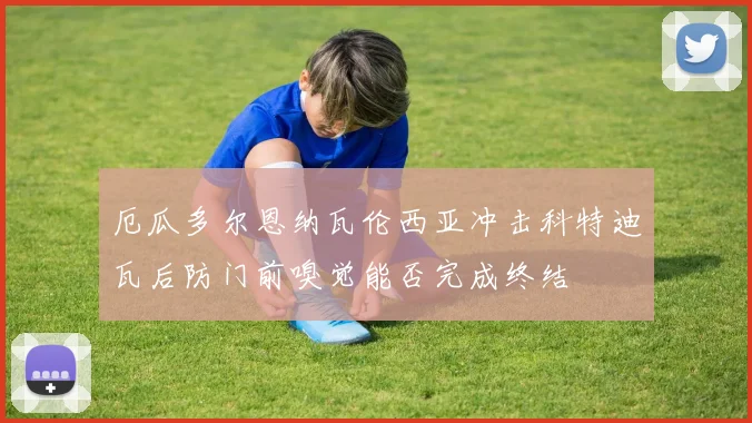 厄瓜多尔恩纳瓦伦西亚冲击科特迪瓦后防门前嗅觉能否完成终结