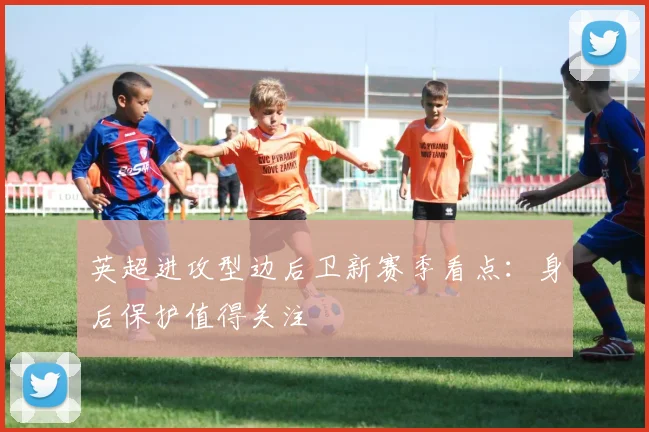 英超进攻型边后卫新赛季看点：身后保护值得关注