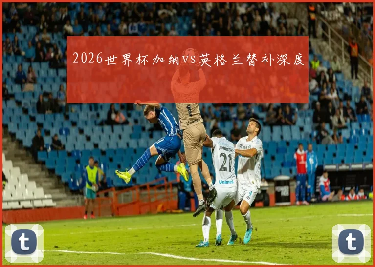 2026世界杯加纳vs英格兰替补深度