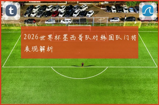2026世界杯墨西哥队对韩国队门将表现解析