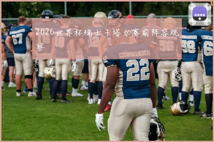 2026世界杯瑞士卡塔尔赛前阵容观察