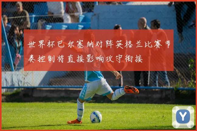 世界杯巴尔塞纳对阵英格兰比赛节奏控制将直接影响攻守衔接