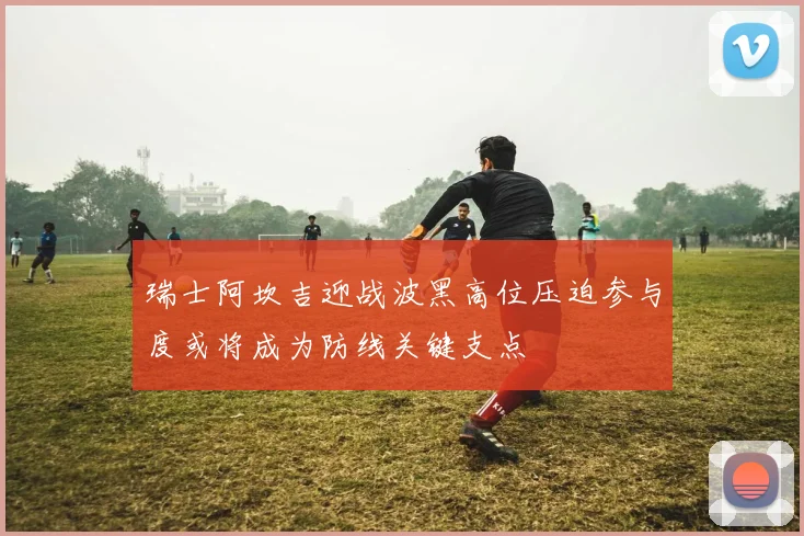 瑞士阿坎吉迎战波黑高位压迫参与度或将成为防线关键支点