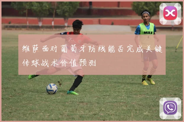维萨面对葡萄牙防线能否完成关键传球战术价值预测