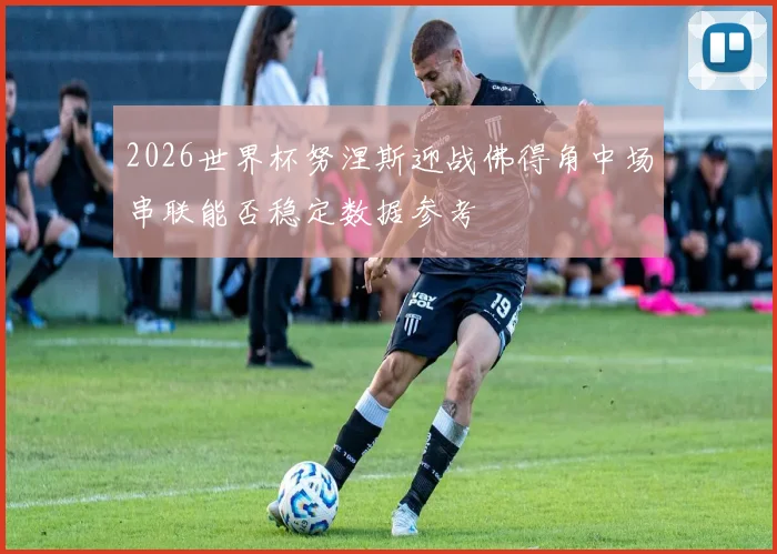 2026世界杯努涅斯迎战佛得角中场串联能否稳定数据参考