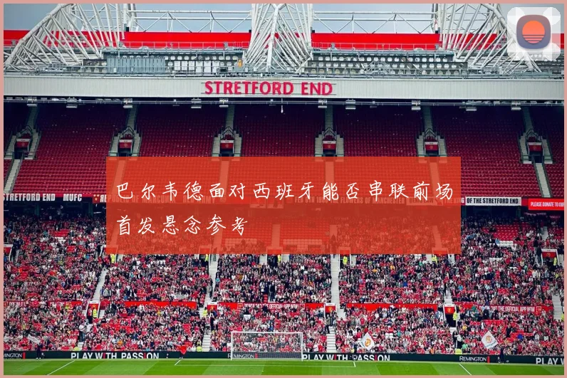 巴尔韦德面对西班牙能否串联前场首发悬念参考
