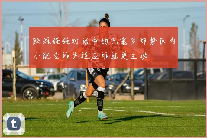 欧冠强强对话中的巴塞罗那禁区内小配合谁先适应谁就更主动