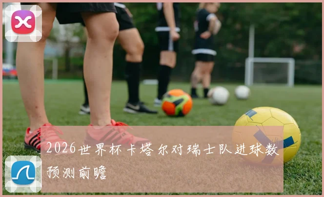 2026世界杯卡塔尔对瑞士队进球数预测前瞻