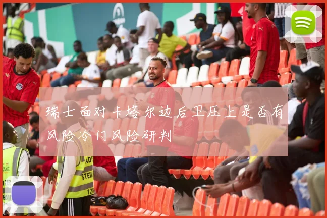 瑞士面对卡塔尔边后卫压上是否有风险冷门风险研判