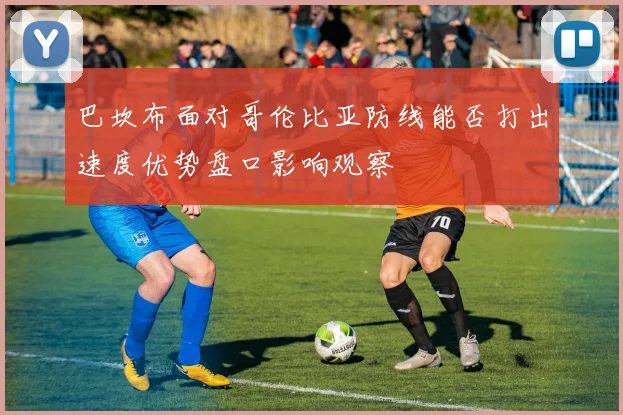 巴坎布面对哥伦比亚防线能否打出速度优势盘口影响观察