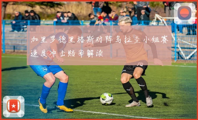 加里罗德里格斯对阵乌拉圭小组赛速度冲击赔率解读